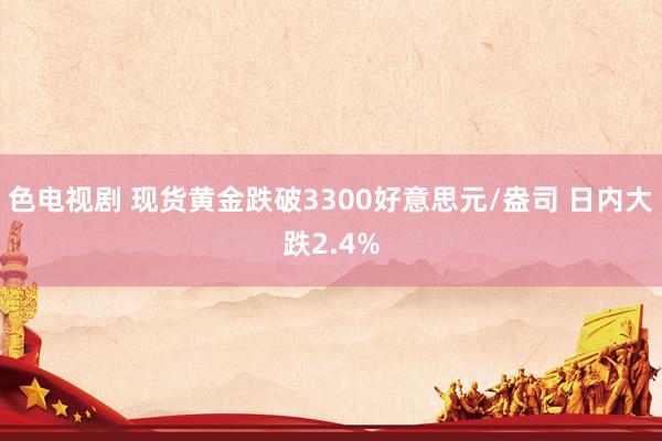 色电视剧 现货黄金跌破3300好意思元/盎司 日内大跌2.4%