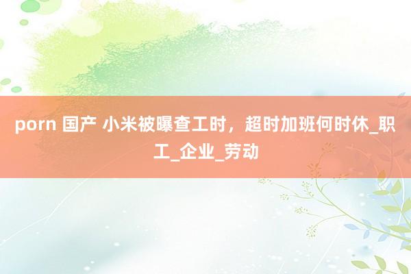 porn 国产 小米被曝查工时，超时加班何时休_职工_企业_劳动