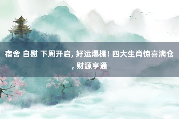 宿舍 自慰 下周开启, 好运爆棚! 四大生肖惊喜满仓, 财源亨通
