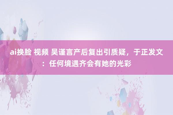 ai换脸 视频 吴谨言产后复出引质疑，于正发文：任何境遇齐会有她的光彩