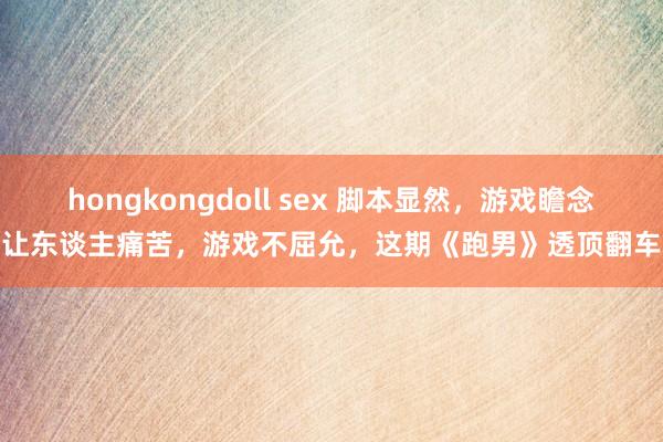 hongkongdoll sex 脚本显然，游戏瞻念让东谈主痛苦，游戏不屈允，这期《跑男》透顶翻车