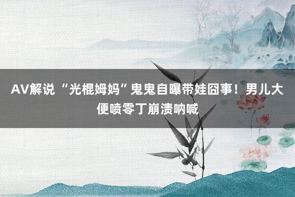 AV解说 “光棍姆妈”鬼鬼自曝带娃囧事！男儿大便喷零丁崩溃呐喊