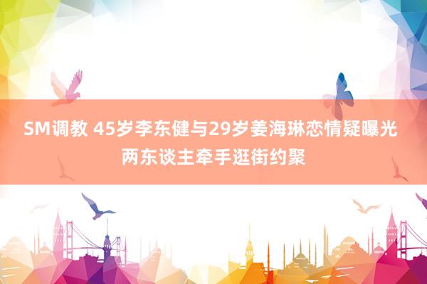 SM调教 45岁李东健与29岁姜海琳恋情疑曝光 两东谈主牵手逛街约聚